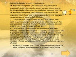 Kompetisi dibedakan menjadi 2 macam yaitu :
 Kompetisi Intraspesifik: yaitu persaingan yang terjadi antar
organisme/individu yang memiliki spesies sama contohnya sesama
kambing jantan berkelahi untuk memperebutkan pasangan kawinnya.
 Kompetisi Interspesifik: yaitu persaingan yang terjadi antara
organisme atau individu yang berbeda spesies. Contohnya jagung dan
rumput yang sama-sama tumbuh di ladang
3. Komensalisme: interaksi antara dua atau lebih spesies yang
salah satu pihak untung sedangkan pihak lain tidak terpengaruh oleh
adanya asosiasi atau tidak dirugikan. Contohnya tumbuhan paku dan
anggrek yang hidup menempel pada pohon.
4. Amensalisme: interaksi antara dua spesies atau lebih yang
berakibat salah satu pihak dirugikan sedangkan pihak yang lainnya tidak
terpengaruh oleh adanya asosiasi atau berakibat apa-apa. Alelopati
adalah fenomena ketika suatu organisme menghasilkan zat kimia yang
mempengaruhi pertumbuhan, kelangsungan hidup organisme lain
disekitarnya. Zat kimia yang dihasilkan disebut alelokimia berupa
metabolit sekunder yang tidak diperlukan dalam metabolisme organisme
alelopati.
5. Parasitisme: interaksi antara dua spesies atau lebih yang berakibat
salah satu pihak dirugikan sedangkan pihak lainnya beruntung.
 