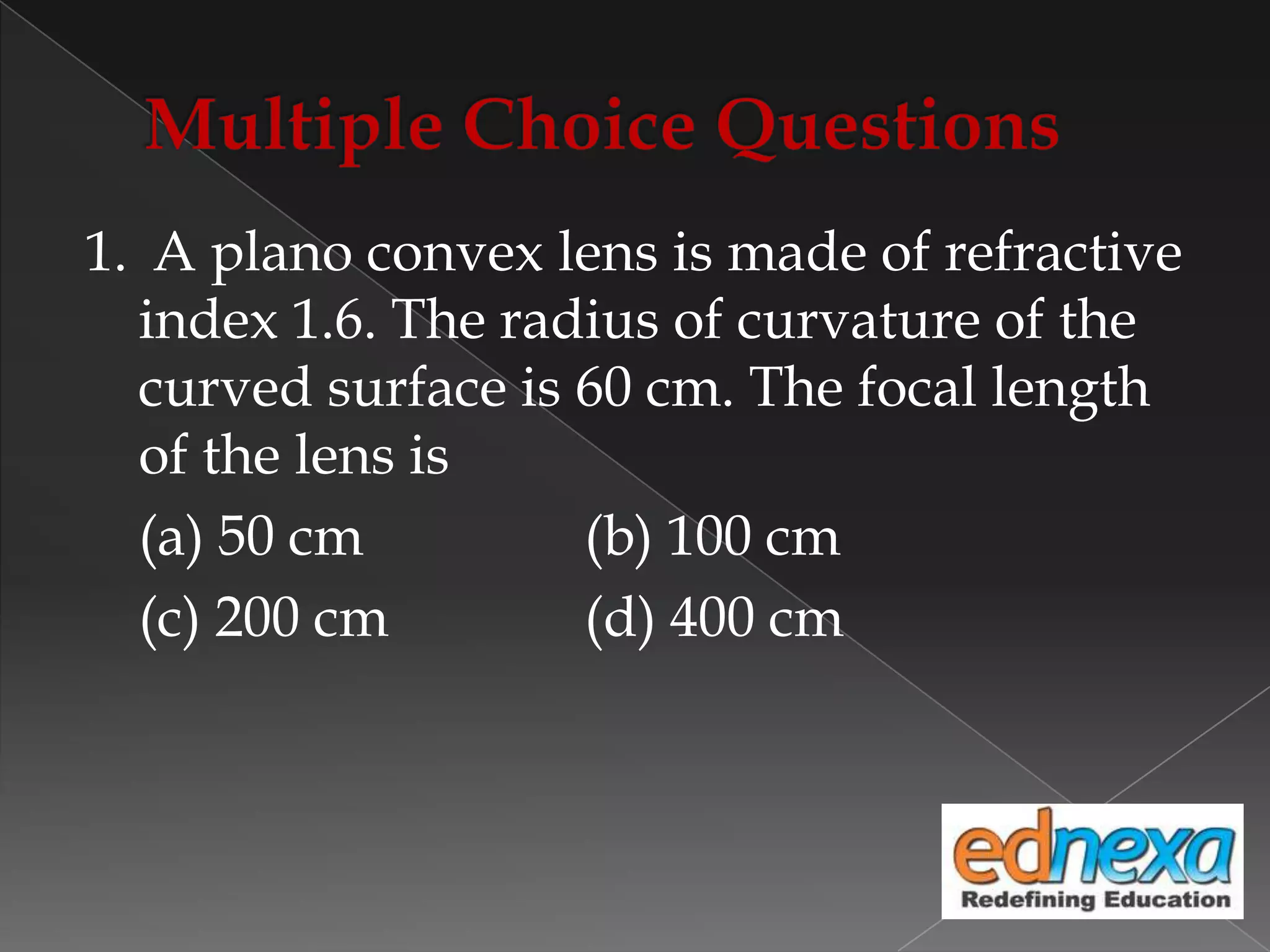 1. A plano convex lens is made of refractive
index 1.6. The radius of curvature of the
curved surface is 60 cm. The focal length
of the lens is
(a) 50 cm (b) 100 cm
(c) 200 cm (d) 400 cm
 