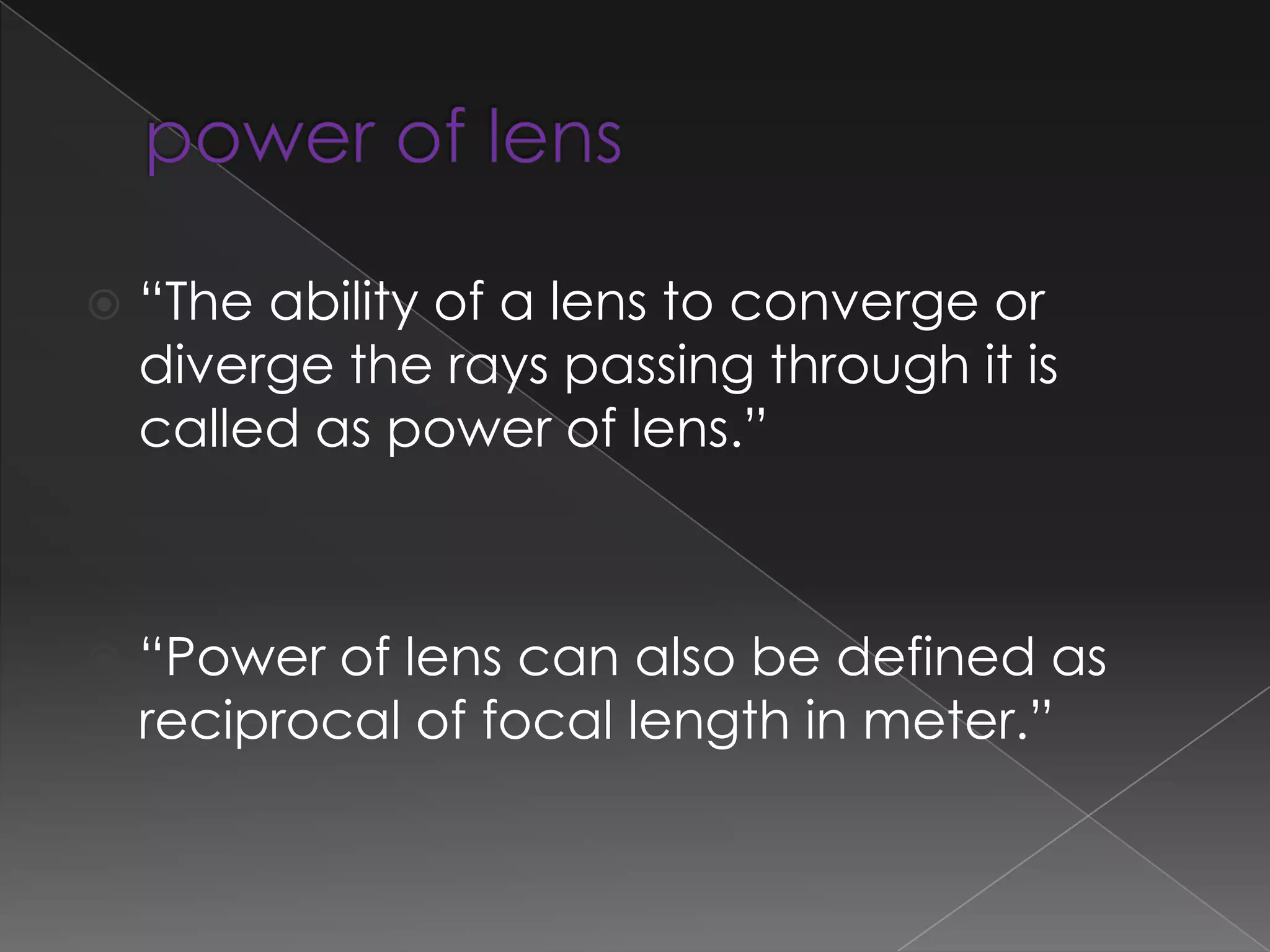  “The ability of a lens to converge or
diverge the rays passing through it is
called as power of lens.”
 “Power of lens can also be defined as
reciprocal of focal length in meter.”
 