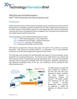 TechnologyInformationBrief
XHO One-way Hub-Optimizations

XiPixTM, GZIP Compression, One-Way Acceleration, QoS

Introduction
XipOS Hub Optimizations (“XHO”) feature bandwidth savings and performance enhancements
that operate on a standalone appliance located at the hub-side or Internet point of presence in
a wireless network. These features operate on unencrypted web traffic and are implemented
in the XA-30K and XA-10K appliances that are installed in-line in the path from the Internet to
the wireless network and the remote sites.
The primary features of the XipOS Hub Optimizations include:
XiPixTM – JPEG image transcoding – Lossy Compression
GZIP – Compression of HTTP data – Lossless Compression
TCP Acceleration – One way TCP acceleration
QoS – Shaping and bandwidth control of traffic
XHO features transparently intercept web pages and optimize the contents to conserve
bandwidth. XHO options can typically deliver a 1.5 compression ratio or 33% bandwidth
savings with no discernable changes to the majority of web content.
The XHO feature set provides Hub side bandwidth optimization for service providers, saving
bandwidth and increasing performance. The solution when implemented in any network will
help increase revenues or significantly decrease operational costs. By using less bandwidth
and when used in conjunction with XipOS “push” TCP acceleration capabilities, web pages are
also delivered considerably faster to the user, thus enabling an service provider to offer
differentiated services.
The XHO solution is simple and
easy to deploy as it resides on
the Hub side only with many
deployment options available.
No
client
software
or
configuration changes are
required. The highly scalable
Hub appliances can be used
to
provide
Two-Way
Optimization where required,
by deploying a smaller XA
appliance at selected remote
sites.
© XipLink, Inc. 2010

P1

 