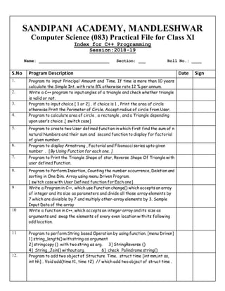 SANDIPANI ACADEMY, MANDLESHWAR
Computer Science (083) Practical File for Class XI
Index for C++ Programming
Session:2018-19
Name: _____________________________ Section: ___ Roll No.: ____
S.No Program Description Date Sign
1. Program to input Principal Amount and Time. If time is more than 10 years
calculate the Simple Int. with rate 8% otherwise rate 12 % per annum.
2. Write a C++ program to input angles of a triangle and check whether triangle
is valid or not.
3. Program to input choice [ 1 or 2] . if choice is 1 , Print the area of circle
otherwise Print the Perimeter of Circle. Accept radius of circle from User.
4. Program to calculate area of circle , a rectangle , and a Triangle depending
upon user’s choice .[ switch case]
5. Program to create two User defined function in which first find the sum of n
natural Numbers and their sum and second function to display for factorial
of given number.
6. Program to display Armstrong , Factorial and Fibonacci series upto given
number . [By Using Function for each one. ]
7. Program to Print the Triangle Shape of star, Reverse Shape Of Triangle with
user defined Function.
8. Program to Perform Insertion, Counting the number occurrence, Deletion and
sorting in One Dim. Array using menu Driven Program.
[ switch case with User Defined function for Each one]
9 Write a Program in C++, which use Function change() which accepts an array
of integer and its size as parameters and divide all those array elements by
7 which are divisible by 7 and multiply other-array elements by 3. Sample
Input Data of the array
10 Write a function in C++, which accepts an integer array and its size as
arguments and swap the elements of every even location with its following
odd location.
11 Program to perform String based Operation by using function. [menu Driven]
1] string_length() with string as argument
2] stringcopy () with two string as arg. 3] StringReverse ()
4] String_Join() without arg. 6] check Palindrome string()
12. Program to add two object of Structure Time. struct time [int mm,int ss,
int hh] . Void add(time t1, time t2) // which add two object of struct time .
 