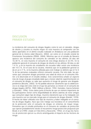 DISCUSIÓN
PRIMER ESTUDIO

La incidencia del consumo de drogas ilegales como lo son el cánnabis, drogas
de diseño y cocaína es mucho mayor en esta muestra al compararla con los
datos aportados en el último estudio realizado en Andalucía con una población
general de la misma edad (Navarro, 2002), así como en el estudio estatal de
Enseñanzas Secundarias (PNSD, 2004). Mientras que en el estudio de Navarro
aparece una incidencia del consumo de cánnabis en los últimos 30 días del
16.30 %, en esta muestra el consumo de esta droga alcanza el 32.4%. En la
población general el consumo de drogas de diseño en los últimos 30 días es del
1.4 %, y en la muestra de estudiantes de escuelas taller existe una incidencia
del 14.5 %. En el caso de la cocaína, mientras que en la población general se
da en un 2.7 %, en la muestra utilizada para este trabajo se obtiene que el 12.4
% de las personas evaluadas refieren consumir cocaína. Por otro lado, las per-
sonas que consumen drogas presentan una edad de inicio en el consumo infe-
rior a la observada en el estudio andaluz. Esta característica añade un aspecto
más de riesgo al grupo estudiado dado que a menor edad de experimentación en
el consumo de drogas se sabe que aumenta el riesgo de generar una drogode-
pendencia (Becoña, 2002). Se ha podido observar claramente que la adolescen-
cia es la etapa del ciclo vital en el que las personas se inician en el consumo de
drogas ilegales (APTA, 1989; Millnan y Botvin, 1992; González, García-Señorán
y González, 1996). Estos datos junto al hecho de que un número importante de
los participantes tienen cierta disponibilidad de dinero además de tener amigos
que consumen algún tipo de droga, muestra claramente que se ha trabajado con
una muestra con un marcado riesgo para el consumo de drogas (Kandel, 1978).
El hecho de haber utilizado este tipo de muestra y haber indagado en el consu-
mo de drogas ilegales, hace que este trabajo sea novedoso en el conocimiento
de la protección ante el consumo de drogas en entornos de mayor riesgo.
Pensamos que el estudio profundiza en el consumo de variables de protección
que operan probablemente desde el mecanismo riesgo-protección propuesto por
Brook et al (1990: citado en Felix-Ortiz y Newcomb, 1992), en el que los facto-
res de protección ejercen su efecto amortiguando el impacto de los factores de
riesgo.



                                                                              145
 