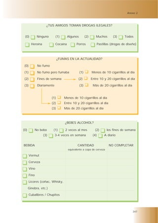 Anexo 2



                    ¿TUS AMIGOS TOMAN DROGAS ILEGALES?


 (0)           Ninguno       (1)       Algunos         (2)      Muchos       (3)     Todos

        Heroína              Cocaína         Porros              Pastillas (drogas de diseño)



                               ¿FUMAS EN LA ACTUALIDAD?

 (0)           No fumo

 (1)           No fumo pero fumaba               (1)         Menos de 10 cigarrillos al día

 (2)           Fines de semana                 (2)           Entre 10 y 20 cigarrillos al día

 (3)           Diariamente                       (3)          Más de 20 cigarrillos al día



                         (1)       Menos de 10 cigarrillos al día
                         (2)       Entre 10 y 20 cigarrillos al día
                         (3)       Más de 20 cigarrillos al día



                                   ¿BEBES ALCOHOL?

(0)           No bebo     (1)      2 veces al mes               (2)     los fines de semana
                  (3)        3-4 veces en semana              (4)     A diario


BEBIDA                                        CANTIDAD                   NO COMPLETAR
                                       equivalente a copa de cerveza

       Vermut

       Cerveza

       Vino

       Fino

       Licores (coñac, Whisky,

      Ginebra, etc.)

       Cubalibres / Chupitos




                                                                                             347
 