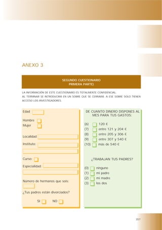 ANEXO 3


                             SEGUNDO CUESTIONARIO
                                PRIMERA PARTE)

LA INFORMACIÓN DE ESTE CUESTIONARIO ES TOTALMENTE CONFIDENCIAL.
AL TERMINAR SE INTRODUCIRÁ EN UN SOBRE QUE SE CERRARÁ. A ESE SOBRE SOLO TIENEN
ACCESO LOS INVESTIGADORES.



Edad                                      DE CUANTO DINERO DISPONES AL
                                              MES PARA TUS GASTOS:
Hombre
Mujer                                    (6)       120 €
                                         (7)       entre 121 y 204 €
                                         (8)       entre 205 y 306 €
Localidad
                                         (9)       entre 307 y 540 €
Instituto:                               (10)      más de 540 €



Curso:                                          ¿TRABAJAN TUS PADRES?

Especialidad:
                                         (0)      ninguno
                                         (1)      mi padre
                                         (2)      mi madre
Número de hermanos que sois:
                                         (3)      los dos

¿Tus padres están divorciados?

             SI     NO




                                                                          357
 