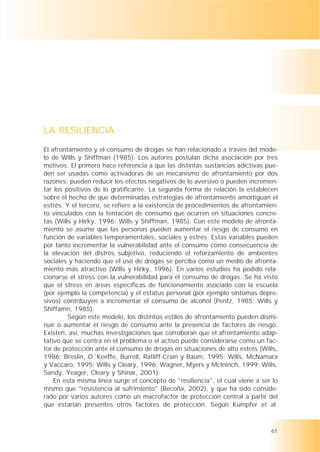LA RESILIENCIA
El afrontamiento y el consumo de drogas se han relacionado a través del mode-
lo de Wills y Shiffman (1985). Los autores postulan dicha asociación por tres
motivos. El primero hace referencia a que las distintas sustancias adictivas pue-
den ser usadas como activadoras de un mecanismo de afrontamiento por dos
razones: pueden reducir los efectos negativos de lo aversivo o pueden incremen-
tar los positivos de lo gratificante. La segunda forma de relación la establecen
sobre el hecho de que determinadas estrategias de afrontamiento amortiguan el
estrés. Y el tercero, se refiere a la existencia de procedimientos de afrontamien-
to vinculados con la tentación de consumo que ocurren en situaciones concre-
tas (Wills y Hirky, 1996; Wills y Shiffman, 1985). Con este modelo de afronta-
miento se asume que las personas pueden aumentar el riesgo de consumo en
función de variables temperamentales, sociales y estrés. Estas variables pueden
por tanto incrementar la vulnerabilidad ante el consumo como consecuencia de
la elevación del distrés subjetivo, reduciendo el reforzamiento de ambientes
sociales y haciendo que el uso de drogas se perciba como un medio de afronta-
miento más atractivo (Wills y Hirky, 1996). En varios estudios ha podido rela-
cionarse el stress con la vulnerabilidad para el consumo de drogas. Se ha visto
que el stress en áreas específicas de funcionamiento asociado con la escuela
(por ejemplo la competencia) y el estatus personal (por ejemplo síntomas depre-
sivos) contribuyen a incrementar el consumo de alcohol (Pentz, 1985; Wills y
Shiffamn, 1985).
         Según este modelo, los distintos estilos de afrontamiento pueden dismi-
nuir o aumentar el riesgo de consumo ante la presencia de factores de riesgo.
Existen, así, muchas investigaciones que corroboran que el afrontamiento adap-
tativo que se centra en el problema o el activo puede considerarse como un fac-
tor de protección ante el consumo de drogas en situaciones de alto estrés (Wills,
1986; Breslin, O´Keeffe, Burrell, Ratliff-Crain y Baum, 1995; Wills, McNamara
y Vaccaro, 1995; Wills y Cleary, 1996; Wagner, Myers y McIninch, 1999; Wills,
Sandy, Yeager, Cleary y Shinar, 2001).
    En esta misma línea surge el concepto de "resiliencia", el cual viene a ser lo
mismo que "resistencia al sufrimiento" (Becoña, 2002), y que ha sido conside-
rado por varios autores como un macrofactor de protección central a partir del
que estarían presentes otros factores de protección. Según Kumpfer et al.



                                                                               61
 