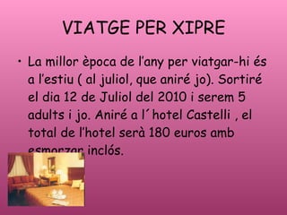VIATGE PER XIPRE La millor poca de lany per viatgar-hi s a lestiu ( al juliol, que anir jo). Sortir el dia 12 de Juliol del 2010 i serem 5 adults i jo. Anir a l?hotel Castelli , el total de lhotel ser 180 euros amb esmorzar incls. 