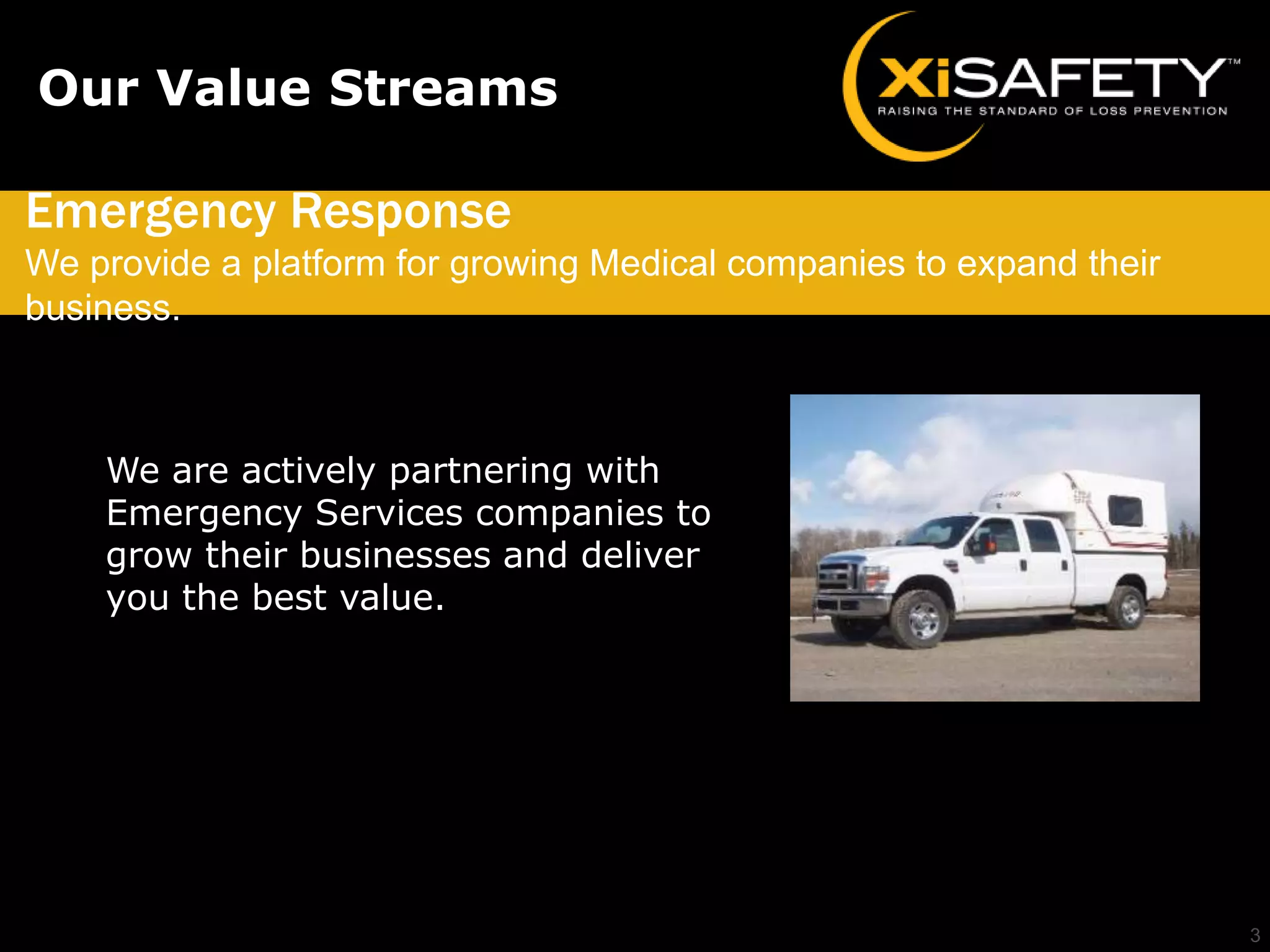 Our Value Streams

Emergency Response
We provide a platform for growing Medical companies to expand their
business.



    We are actively partnering with
    Emergency Services companies to
    grow their businesses and deliver
    you the best value.




                                                                      3
 