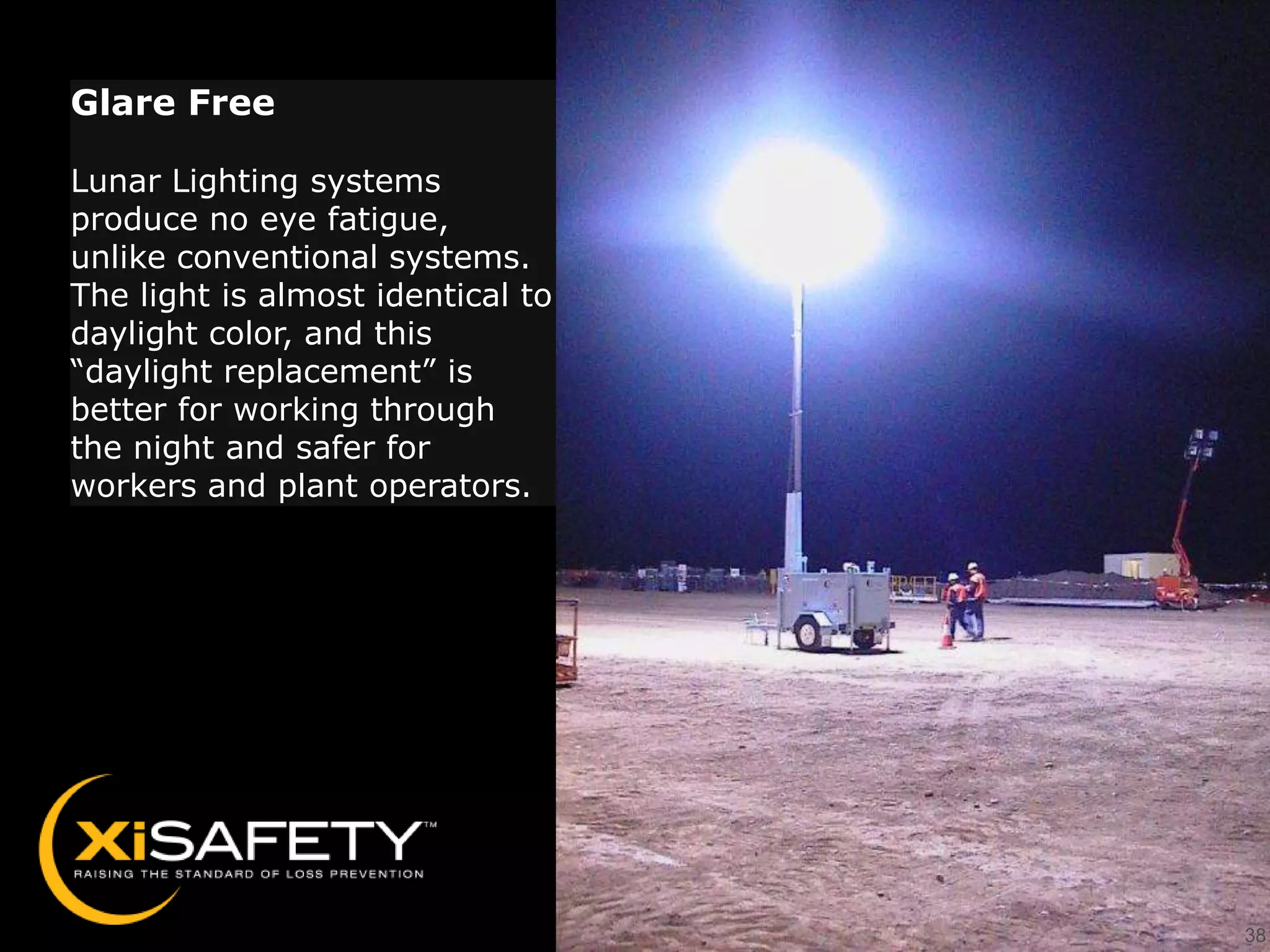 Glare Free

Lunar Lighting systems
produce no eye fatigue,
unlike conventional systems.
The light is almost identical to
daylight color, and this
“daylight replacement” is
better for working through
the night and safer for
workers and plant operators.




                                   38
 