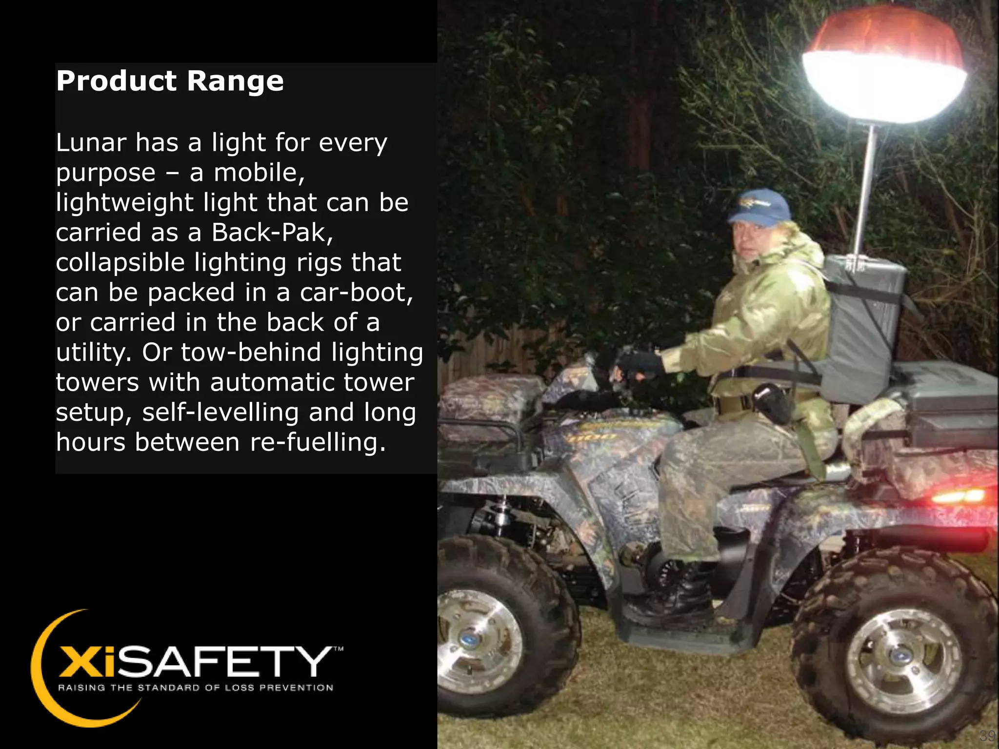 Product Range

Lunar has a light for every
purpose – a mobile,
lightweight light that can be
carried as a Back-Pak,
collapsible lighting rigs that
can be packed in a car-boot,
or carried in the back of a
utility. Or tow-behind lighting
towers with automatic tower
setup, self-levelling and long
hours between re-fuelling.




                                  39
 
