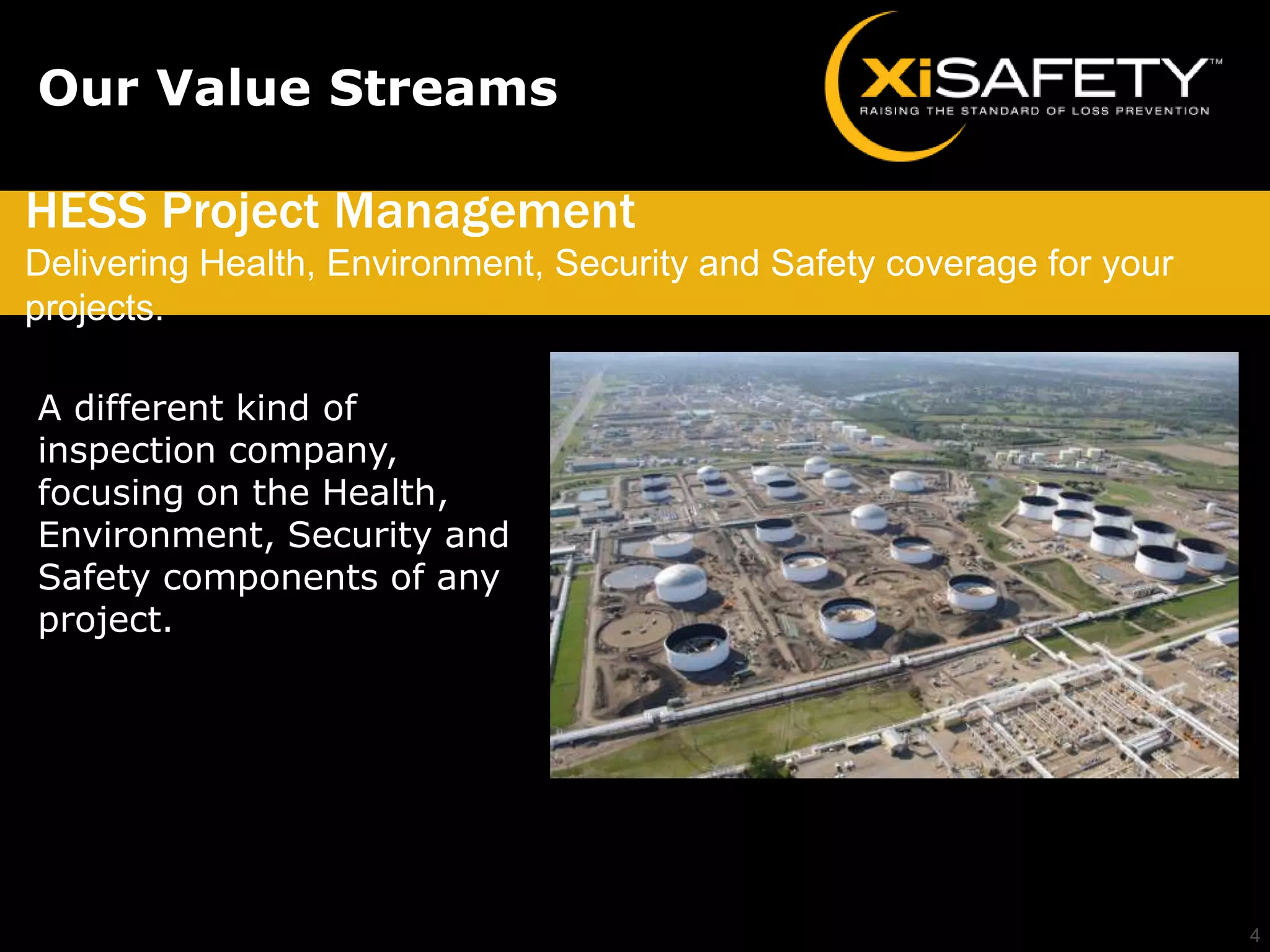 Our Value Streams

HESS Project Management
Delivering Health, Environment, Security and Safety coverage for your
projects.

A different kind of
inspection company,
focusing on the Health,
Environment, Security and
Safety components of any
project.




                                                                        4
 