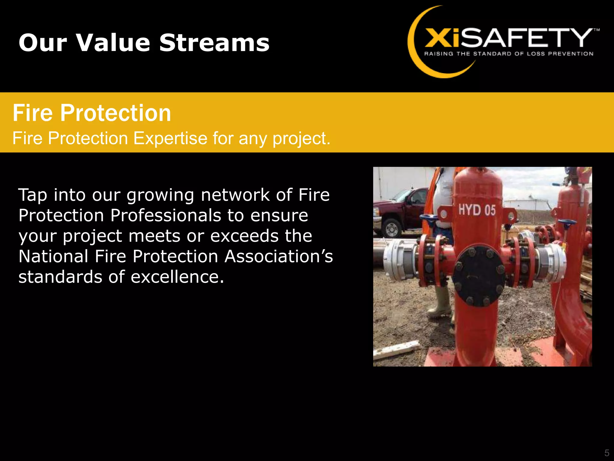 Our Value Streams

Fire Protection
Fire Protection Expertise for any project.


Tap into our growing network of Fire
Protection Professionals to ensure
your project meets or exceeds the
National Fire Protection Association’s
standards of excellence.




                                             5
 