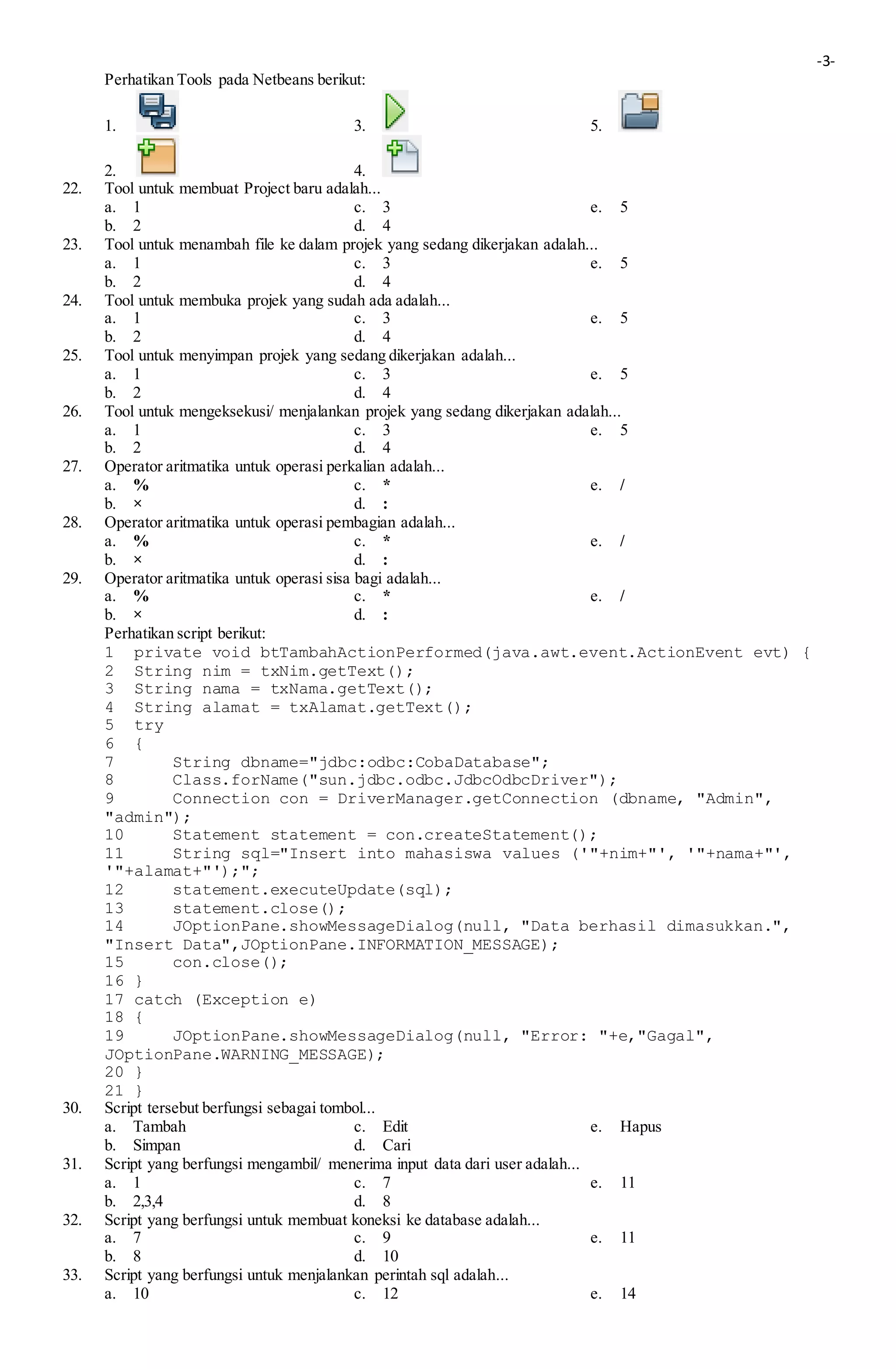 -3-
Perhatikan Tools pada Netbeans berikut:
1. 3. 5.
2. 4.
22. Tool untuk membuat Project baru adalah...
a. 1 c. 3 e. 5
b. 2 d. 4
23. Tool untuk menambah file ke dalam projek yang sedang dikerjakan adalah...
a. 1 c. 3 e. 5
b. 2 d. 4
24. Tool untuk membuka projek yang sudah ada adalah...
a. 1 c. 3 e. 5
b. 2 d. 4
25. Tool untuk menyimpan projek yang sedang dikerjakan adalah...
a. 1 c. 3 e. 5
b. 2 d. 4
26. Tool untuk mengeksekusi/ menjalankan projek yang sedang dikerjakan adalah...
a. 1 c. 3 e. 5
b. 2 d. 4
27. Operator aritmatika untuk operasi perkalian adalah...
a. % c. * e. /
b. × d. :
28. Operator aritmatika untuk operasi pembagian adalah...
a. % c. * e. /
b. × d. :
29. Operator aritmatika untuk operasi sisa bagi adalah...
a. % c. * e. /
b. × d. :
Perhatikan script berikut:
1 private void btTambahActionPerformed(java.awt.event.ActionEvent evt) {
2 String nim = txNim.getText();
3 String nama = txNama.getText();
4 String alamat = txAlamat.getText();
5 try
6 {
7 String dbname="jdbc:odbc:CobaDatabase";
8 Class.forName("sun.jdbc.odbc.JdbcOdbcDriver");
9 Connection con = DriverManager.getConnection (dbname, "Admin",
"admin");
10 Statement statement = con.createStatement();
11 String sql="Insert into mahasiswa values ('"+nim+"', '"+nama+"',
'"+alamat+"');";
12 statement.executeUpdate(sql);
13 statement.close();
14 JOptionPane.showMessageDialog(null, "Data berhasil dimasukkan.",
"Insert Data",JOptionPane.INFORMATION_MESSAGE);
15 con.close();
16 }
17 catch (Exception e)
18 {
19 JOptionPane.showMessageDialog(null, "Error: "+e,"Gagal",
JOptionPane.WARNING_MESSAGE);
20 }
21 }
30. Script tersebut berfungsi sebagai tombol...
a. Tambah c. Edit e. Hapus
b. Simpan d. Cari
31. Script yang berfungsi mengambil/ menerima input data dari user adalah...
a. 1 c. 7 e. 11
b. 2,3,4 d. 8
32. Script yang berfungsi untuk membuat koneksi ke database adalah...
a. 7 c. 9 e. 11
b. 8 d. 10
33. Script yang berfungsi untuk menjalankan perintah sql adalah...
a. 10 c. 12 e. 14
 