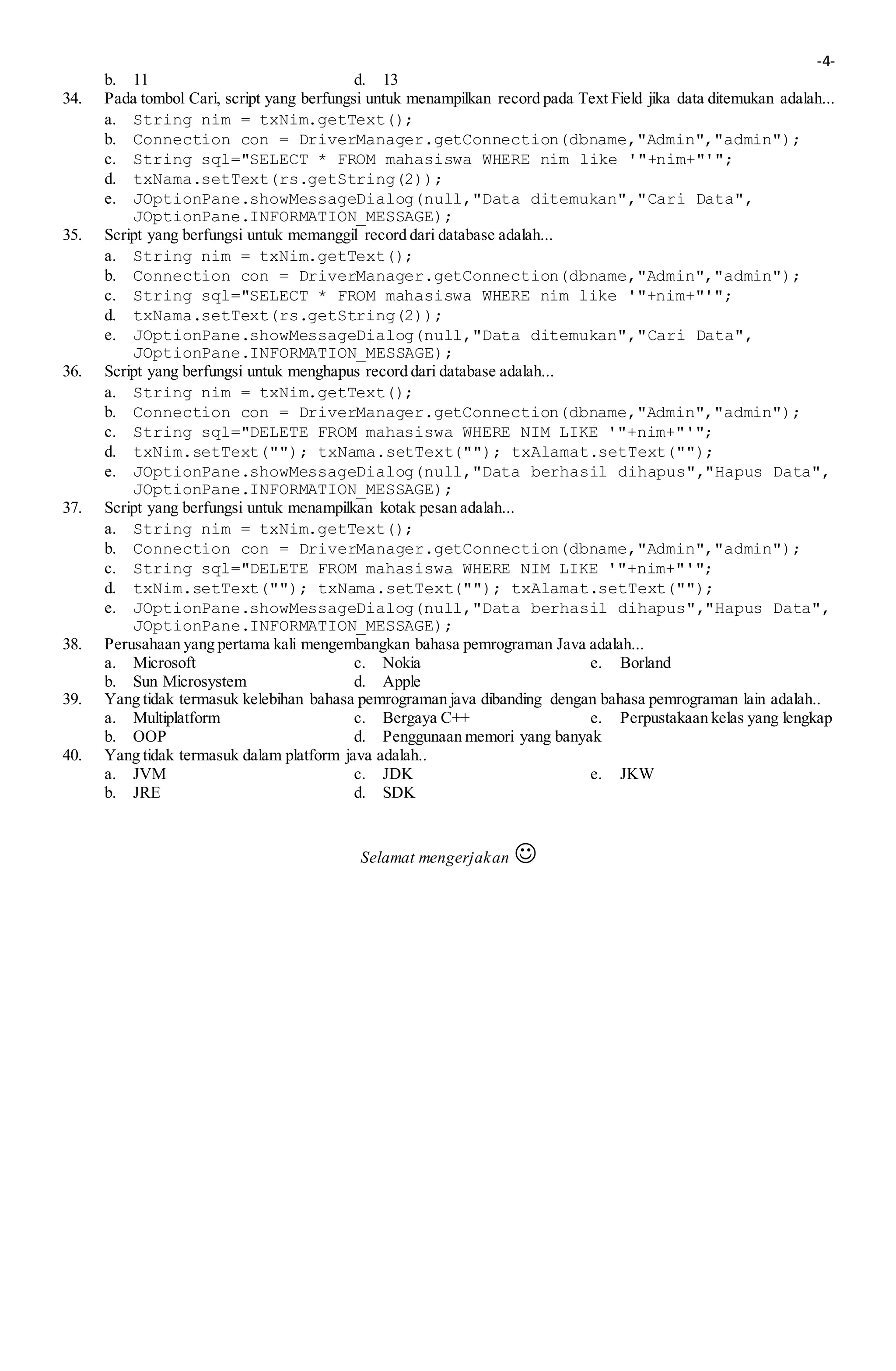 -4-
b. 11 d. 13
34. Pada tombol Cari, script yang berfungsi untuk menampilkan record pada Text Field jika data ditemukan adalah...
a. String nim = txNim.getText();
b. Connection con = DriverManager.getConnection(dbname,"Admin","admin");
c. String sql="SELECT * FROM mahasiswa WHERE nim like '"+nim+"'";
d. txNama.setText(rs.getString(2));
e. JOptionPane.showMessageDialog(null,"Data ditemukan","Cari Data",
JOptionPane.INFORMATION_MESSAGE);
35. Script yang berfungsi untuk memanggil record dari database adalah...
a. String nim = txNim.getText();
b. Connection con = DriverManager.getConnection(dbname,"Admin","admin");
c. String sql="SELECT * FROM mahasiswa WHERE nim like '"+nim+"'";
d. txNama.setText(rs.getString(2));
e. JOptionPane.showMessageDialog(null,"Data ditemukan","Cari Data",
JOptionPane.INFORMATION_MESSAGE);
36. Script yang berfungsi untuk menghapus record dari database adalah...
a. String nim = txNim.getText();
b. Connection con = DriverManager.getConnection(dbname,"Admin","admin");
c. String sql="DELETE FROM mahasiswa WHERE NIM LIKE '"+nim+"'";
d. txNim.setText(""); txNama.setText(""); txAlamat.setText("");
e. JOptionPane.showMessageDialog(null,"Data berhasil dihapus","Hapus Data",
JOptionPane.INFORMATION_MESSAGE);
37. Script yang berfungsi untuk menampilkan kotak pesan adalah...
a. String nim = txNim.getText();
b. Connection con = DriverManager.getConnection(dbname,"Admin","admin");
c. String sql="DELETE FROM mahasiswa WHERE NIM LIKE '"+nim+"'";
d. txNim.setText(""); txNama.setText(""); txAlamat.setText("");
e. JOptionPane.showMessageDialog(null,"Data berhasil dihapus","Hapus Data",
JOptionPane.INFORMATION_MESSAGE);
38. Perusahaan yang pertama kali mengembangkan bahasa pemrograman Java adalah...
a. Microsoft c. Nokia e. Borland
b. Sun Microsystem d. Apple
39. Yang tidak termasuk kelebihan bahasa pemrograman java dibanding dengan bahasa pemrograman lain adalah..
a. Multiplatform c. Bergaya C++ e. Perpustakaan kelas yang lengkap
b. OOP d. Penggunaan memori yang banyak
40. Yang tidak termasuk dalam platform java adalah..
a. JVM c. JDK e. JKW
b. JRE d. SDK
Selamat mengerjakan 
 