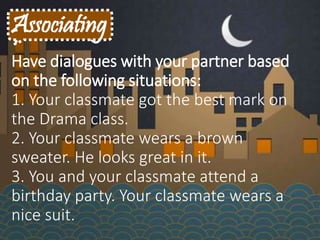 Associating
Have dialogues with your partner based
on the following situations:
1. Your classmate got the best mark on
the Drama class.
2. Your classmate wears a brown
sweater. He looks great in it.
3. You and your classmate attend a
birthday party. Your classmate wears a
nice suit.
 