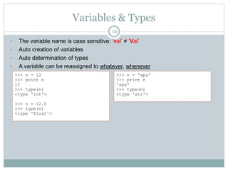 Variables & Types
16
• The variable name is case sensitive: ‘val’ ≠ ‘Val’
• Auto creation of variables
• Auto determination of types
• A variable can be reassigned to whatever, whenever
>>> n = 12
>>> print n
12
>>> type(n)
<type 'int'>
>>> n = 12.0
>>> type(n)
<type 'float'>
>>> n = 'apa'
>>> print n
'apa'
>>> type(n)
<type 'str'>
 