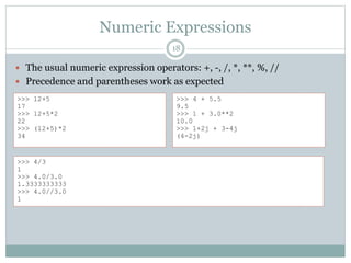 Numeric Expressions
18
 The usual numeric expression operators: +, -, /, *, **, %, //
 Precedence and parentheses work as expected
>>> 12+5
17
>>> 12+5*2
22
>>> (12+5)*2
34
>>> 4 + 5.5
9.5
>>> 1 + 3.0**2
10.0
>>> 1+2j + 3-4j
(4-2j)
>>> 4/3
1
>>> 4.0/3.0
1.3333333333
>>> 4.0//3.0
1
 