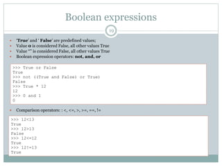 Boolean expressions
19
 ‘True’ and ‘ False’ are predefined values;
 Value 0 is considered False, all other values True
 Value “” is considered False, all other values True
 Boolean expression operators: not, and, or
 Comparison operators: : <, <=, >, >=, ==, !=
>>> True or False
True
>>> not ((True and False) or True)
False
>>> True * 12
12
>>> 0 and 1
0
>>> 12<13
True
>>> 12>13
False
>>> 12<=12
True
>>> 12!=13
True
 