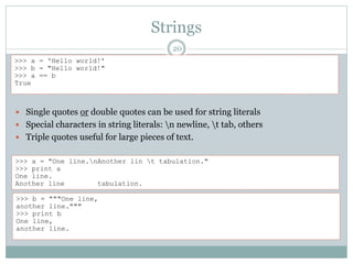 Strings
20
 Single quotes or double quotes can be used for string literals
 Special characters in string literals: n newline, t tab, others
 Triple quotes useful for large pieces of text.
>>> a = 'Hello world!'
>>> b = "Hello world!"
>>> a == b
True
>>> a = "One line.nAnother lin t tabulation."
>>> print a
One line.
Another line tabulation.
>>> b = """One line,
another line."""
>>> print b
One line,
another line.
 