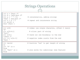 Strings Operations
21
>>> a = "Part 1"
>>> b = "and part 2"
>>> a + ' ' + b # concatenation, adding strings
'Part 1 and part 2'
>>> s = a * 2 # repeat and concatenate string
>>> print s
Part 1Part 1
>>> s[0] # index: one single character, offset 0 (zero)
'P'
>>> s[0:4:1] # slice: part of string
'Part‘
>>> s[5:] # leave out one boundary: to the end
'1Part 1'
>>> >>> s[6:-1] # negative index counts from the end
'Part '
>>> len(s) # function ‘len’ to get length of string
12
>>> 'P' in s
True
>>> 'Part' in s # also works for substrings (new feature)
True
 