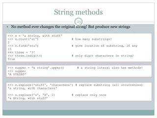 String methods
23
 No method ever changes the original string! But produce new strings
>>> s = 'a string, with stuff'
>>> s.count('st') # how many substrings?
2
>>> s.find('stu') # give location of substring, if any
15
>>> three = '3'
>>> three.isdigit() # only digit characters in string?
True
>>> supper = 'a string’.upper() # a string literal also has methods!
>>> supper
'A STRING‘
>>> s.replace('stuff', 'characters') # replace substring (all occurrences)
'a string, with characters‘
>>> s.replace('s', 'X', 1) # replace only once
'a Xtring, with stuff'
 