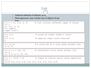 List
 Ordered collection of objects; array
 Heterogeneous; may contain mix of objects of any
type
>>> r = [1, 2.0, 3, 5] # list literal; different types of values
>>> r
[1, 2.0, 3, 5]
>>> type(r)
<type 'list'>
>>> r[1] # access by index; offset 0 (zero)
2.0
>>> r[-1] # negative index counts from end
5
>>> r[1:3] # a slice out of a list; gives another list
[2.0, 3]
>>> w = r + [10, 19] # concatenate lists; gives another list
>>> w
[1, 2.0, 3, 5, 10, 19]
>>> t = [0.0] * 10 # create an initial vector using repetition
>>> t
[0.0, 0.0, 0.0, 0.0, 0.0, 0.0, 0.0, 0.0, 0.0, 0.0]
 