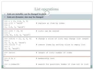 List operations
 Lists are mutable; can be changed in-place
 Lists are dynamic; size may be changed
>>> r = [1, 2.0, 3, 5]
>>> r[3] = 'word' # replace an item by index
>>> r
[1, 2.0, 3, 'word']
>>> r[0] = [9, 8] # lists can be nested
>>> r
[[9, 8], 2.0, 3, 'word']
>>> r[0:3] = [1, 2, 5, 6] # change a slice of list; may change list length
>>> r
[1, 2, 5, 6, 'word']
>>> r[1:3] = [] # remove items by setting slice to empty list
>>> r
[1, 6, 'word']
>>> len(r) # length of list; number of items
3
>>> 6 in r # membership test
True
>>> r.index(6) # search for position; bombs if item not in list
1
 