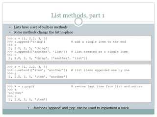 List methods, part 1
 Lists have a set of built-in methods
 Some methods change the list in-place
>>> r = [1, 2.0, 3, 5]
>>> r.append('thing') # add a single item to the end
>>> r
[1, 2.0, 3, 5, 'thing']
>>> r.append(['another', 'list']) # list treated as a single item
>>> r
[1, 2.0, 3, 5, 'thing', ['another', 'list']]
>>> r = [1, 2.0, 3, 5]
>>> r.extend(['item', 'another']) # list items appended one by one
>>> r
[1, 2.0, 3, 5, 'item', 'another']
>>> k = r.pop() # remove last item from list and return
>>> k
'another'
>>> r
[1, 2.0, 3, 5, 'item']
• Methods 'append' and 'pop' can be used to implement a stack
 