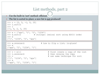 List methods, part 2
 Use the built-in 'sort' method: efficient
 The list is sorted in-place; a new list is not produced!
>>> r = [2, 5, -1, 0, 20]
>>> r.sort()
>>> r
[-1, 0, 2, 5, 20]
>>> w = ['apa', '1', '2', '1234']
>>> w.sort() # strings: lexical sort using ASCII order
>>> w
['1', '1234', '2', 'apa']
>>> w.reverse() # how to flip a list; in-place!
>>> w
['apa', '2', '1234', '1']
>>> v = w[:] # first create a copy of the list
>>> v.reverse() # then reverse the copy
>>> v # use same technique for sort
['1', '1234', '2', 'apa']
>>> w
['apa', '2', '1234', '1']
 