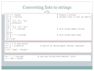Converting lists to strings
28
>>> s = ‘gutg' # create a string
>>> w = list(s) # convert into a list of char's
>>> w
[‘g', ‘u', ‘t', ‘g’]
>>> w.reverse()
>>> w
[‘g', ‘t', ‘u', ‘g’]
>>> r = ''.join(w) # join using empty string
>>> r
‘gtug‘
>>> d = '-'.join(w) # join using dash char
>>> d
‘g-t-u-g'
>>> s = 'a few words'
>>> w = s.split() # splits at white-space (blank, newline)
>>> w
['a', 'few', 'words']
>>> ' | '.join(w) # use any string with method 'join'
'a | few | words'
 