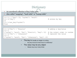 Dictionary
 An unordered collection of key/value pairs
 Also called "mapping", "hash table" or "lookup table"
>>> h = {'key': 12, 'nyckel': 'word'}
>>> h['key'] # access by key
12
>>> h.has_key('nyckel')
True
>>> h['Per'] = 'Kraulis' # adding a key/value
>>> h
{'nyckel': 'word', 'Per': 'Kraulis', 'key': 12} # the output order is random
>>> h['Per'] = 'Johansson' # replaces the value
>>> h
{'nyckel': 'word', 'Per': 'Johansson', 'key': 12}
• The key is Usually an integer or a string
– Any key occurs at most once in a dictionary!
• The value may be any object
– Values may occur many times
 