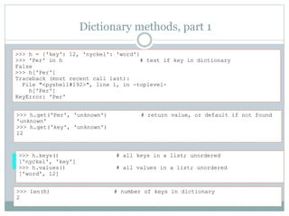 Dictionary methods, part 1
>>> h = {'key': 12, 'nyckel': 'word'}
>>> 'Per' in h # test if key in dictionary
False
>>> h['Per']
Traceback (most recent call last):
File "<pyshell#192>", line 1, in -toplevel-
h['Per']
KeyError: 'Per'
>>> len(h) # number of keys in dictionary
2
>>> h.keys() # all keys in a list; unordered
['nyckel', 'key']
>>> h.values() # all values in a list; unordered
['word', 12]
>>> h.get('Per', 'unknown') # return value, or default if not found
'unknown'
>>> h.get('key', 'unknown')
12
 