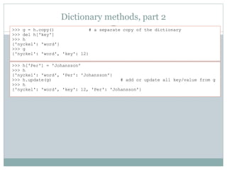 Dictionary methods, part 2
>>> h['Per'] = 'Johansson'
>>> h
{'nyckel': 'word', 'Per': 'Johansson'}
>>> h.update(g) # add or update all key/value from g
>>> h
{'nyckel': 'word', 'key': 12, 'Per': 'Johansson'}
>>> g = h.copy() # a separate copy of the dictionary
>>> del h['key']
>>> h
{'nyckel': 'word'}
>>> g
{'nyckel': 'word', 'key': 12}
 