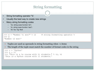 String formatting
 Tuples are used as operands in string formatting when >1 items
 The length of the tuple must match the number of format codes in the string
>>> c = 'Python'
>>> n = 11
>>> "This is a %s course with %i students." % (c, n)
'This is a Python course with 11 students.'
>>> w = "Number %i won!" % 12 # string formatting operator %
>>> w
'Number 12 won!'
• String formatting operator '%'
• Usually the best way to create new strings
• Many string formatting codes
– %s: string (uses function 'str')
– %r: string (uses function 'repr')
– %f, %e, %g: float
 
