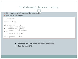 'if' statement; block structure
 Block structure is determined by indentation
 Use the 'if' statement:
• Note that the IDLE editor helps with indentation
• Run the script (F5)
"file t2.py"
person = 'Luke'
if person == 'Per':
status = 'Pythonist'
elif person == 'Luke':
status = 'Jedi knight'
else:
status = 'unknown'
print person, status
 