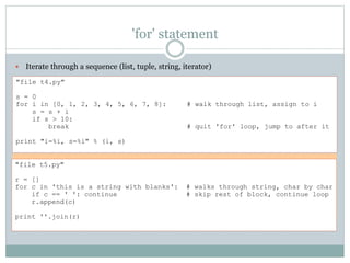 'for' statement
 Iterate through a sequence (list, tuple, string, iterator)
"file t4.py"
s = 0
for i in [0, 1, 2, 3, 4, 5, 6, 7, 8]: # walk through list, assign to i
s = s + i
if s > 10:
break # quit 'for' loop, jump to after it
print "i=%i, s=%i" % (i, s)
"file t5.py"
r = []
for c in 'this is a string with blanks': # walks through string, char by char
if c == ' ': continue # skip rest of block, continue loop
r.append(c)
print ''.join(r)
 