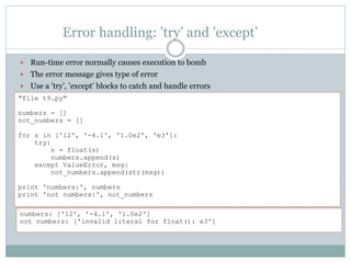 Error handling: ’try’ and ’except’
 Run-time error normally causes execution to bomb
 The error message gives type of error
 Use a ’try’, ’except’ blocks to catch and handle errors
"file t9.py"
numbers = []
not_numbers = []
for s in ['12', '-4.1', '1.0e2', 'e3']:
try:
n = float(s)
numbers.append(s)
except ValueError, msg:
not_numbers.append(str(msg))
print 'numbers:', numbers
print 'not numbers:', not_numbers
numbers: ['12', '-4.1', '1.0e2']
not numbers: ['invalid literal for float(): e3']
 
