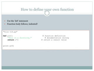 How to define your own function
 Use the 'def' statement
 Function body follows; indented!
"file t10.py"
Def p(r): # function definition
“This is a docstring." # documentation string
return r*r # return a result value
print p(5)
 