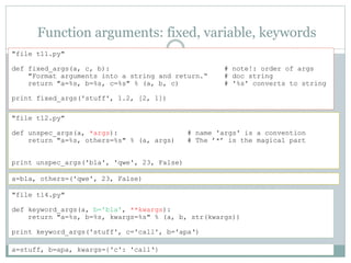 Function arguments: fixed, variable, keywords
"file t11.py"
def fixed_args(a, c, b): # note!: order of args
"Format arguments into a string and return.“ # doc string
return "a=%s, b=%s, c=%s" % (a, b, c) # '%s' converts to string
print fixed_args('stuff', 1.2, [2, 1])
"file t12.py"
def unspec_args(a, *args): # name 'args' is a convention
return "a=%s, others=%s" % (a, args) # The ’*’ is the magical part
print unspec_args('bla', 'qwe', 23, False)
a=bla, others=('qwe', 23, False)
"file t14.py"
def keyword_args(a, b='bla', **kwargs):
return "a=%s, b=%s, kwargs=%s" % (a, b, str(kwargs))
print keyword_args('stuff', c='call', b='apa‘)
a=stuff, b=apa, kwargs={'c': 'call‘}
 