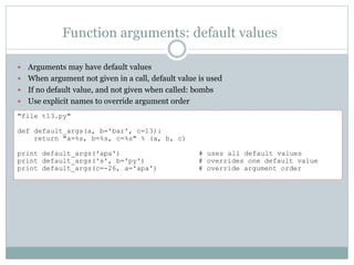 Function arguments: default values
 Arguments may have default values
 When argument not given in a call, default value is used
 If no default value, and not given when called: bombs
 Use explicit names to override argument order
"file t13.py"
def default_args(a, b='bar', c=13):
return "a=%s, b=%s, c=%s" % (a, b, c)
print default_args('apa') # uses all default values
print default_args('s', b='py') # overrides one default value
print default_args(c=-26, a='apa') # override argument order
 