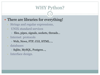 WHY Python?
5
 There are libraries for everything!
• Strings and regular expressions,
• UNIX standard services
 files, pipes, signals, sockets, threads…
• Internet protocols
 Web, News, FTP, CGI, HTML…,
• databases
 Sqlite, MySQL, Postgres…,
• Interface design.
 