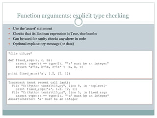 Function arguments: explicit type checking
 Use the 'assert' statement
 Checks that its Boolean expression is True, else bombs
 Can be used for sanity checks anywhere in code
 Optional explanatory message (or data)
"file t15.py"
def fixed_args(a, c, b):
assert type(a) == type(1), "'a' must be an integer"
return "a=%s, b=%s, c=%s" % (a, b, c)
print fixed_args('a', 1.2, [2, 1])
Traceback (most recent call last):
File "C:Python testst15.py", line 8, in -toplevel-
print fixed_args('a', 1.2, [2, 1])
File "C:Python testst15.py", line 5, in fixed_args
assert type(a) == type(1), "'a' must be an integer"
AssertionError: 'a' must be an integer
 