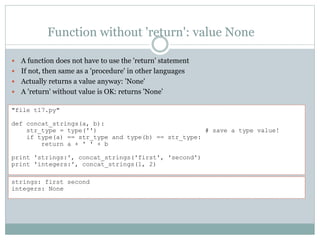Function without 'return': value None
 A function does not have to use the 'return' statement
 If not, then same as a 'procedure' in other languages
 Actually returns a value anyway: 'None'
 A 'return' without value is OK: returns 'None’
"file t17.py"
def concat_strings(a, b):
str_type = type('') # save a type value!
if type(a) == str_type and type(b) == str_type:
return a + ' ' + b
print 'strings:', concat_strings('first', 'second')
print 'integers:', concat_strings(1, 2)
strings: first second
integers: None
 