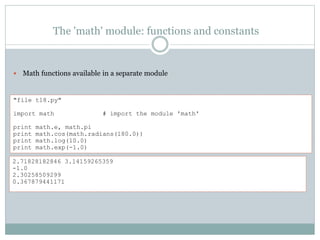 The 'math' module: functions and constants
 Math functions available in a separate module
"file t18.py"
import math # import the module 'math'
print math.e, math.pi
print math.cos(math.radians(180.0))
print math.log(10.0)
print math.exp(-1.0)
2.71828182846 3.14159265359
-1.0
2.30258509299
0.367879441171
 