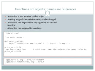Functions are objects; names are references
 A function is just another kind of object
 Nothing magical about their names; can be changed
 A function can be passed as any argument to another
function
 A function can assigned to a variable
"file t19.py"
from math import *
def print_calc(f):
print "log(%s)=%s, exp(%s)=%s" % (f, log(f), f, exp(f))
print_calc(1.0)
log, exp = exp, log # evil code! swap the objects the names refer to
print_calc(1.0)
log(1.0)=0.0, exp(1.0)=2.71828182846
log(1.0)=2.71828182846, exp(1.0)=0.0
 