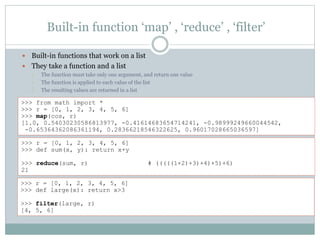 Built-in function ‘map’ , ‘reduce’ , ‘filter’
 Built-in functions that work on a list
 They take a function and a list
• The function must take only one argument, and return one value
• The function is applied to each value of the list
• The resulting values are returned in a list
>>> from math import *
>>> r = [0, 1, 2, 3, 4, 5, 6]
>>> map(cos, r)
[1.0, 0.54030230586813977, -0.41614683654714241, -0.98999249660044542,
-0.65364362086361194, 0.28366218546322625, 0.96017028665036597]
>>> r = [0, 1, 2, 3, 4, 5, 6]
>>> def large(x): return x>3
>>> filter(large, r)
[4, 5, 6]
>>> r = [0, 1, 2, 3, 4, 5, 6]
>>> def sum(x, y): return x+y
>>> reduce(sum, r) # (((((1+2)+3)+4)+5)+6)
21
 