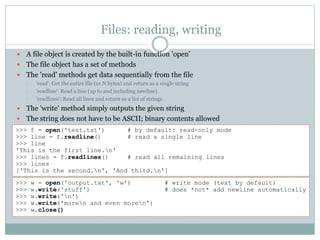 Files: reading, writing
 A file object is created by the built-in function 'open'
 The file object has a set of methods
 The 'read' methods get data sequentially from the file
• 'read': Get the entire file (or N bytes) and return as a single string
• 'readline': Read a line (up to and including newline)
• 'readlines': Read all lines and return as a list of strings
 The 'write' method simply outputs the given string
 The string does not have to be ASCII; binary contents allowed
>>> f = open('test.txt') # by default: read-only mode
>>> line = f.readline() # read a single line
>>> line
'This is the first line.n'
>>> lines = f.readlines() # read all remaining lines
>>> lines
['This is the second.n', 'And third.n']
>>> w = open('output.txt', 'w') # write mode (text by default)
>>> w.write('stuff') # does *not* add newline automatically
>>> w.write('n')
>>> w.write('moren and even moren')
>>> w.close()
 