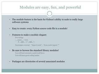 Modules are easy, fun, and powerful
 The module feature is the basis for Python's ability to scale to really large
software systems
 Easy to create: every Python source code file is a module!
 Features to make a module elegant:
• Doc strings
• '__name__' trick
• if __name__ == “__main__” :
• Namespace concept: “import math” , “from math import *”
 Be sure to browse the standard library modules!
• You will find extremely useful stuff there
• You will learn good coding habits
 Packages are directories of several associated modules
 