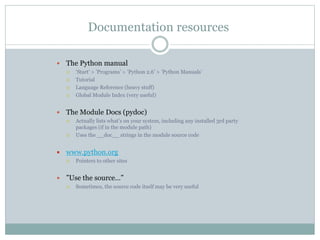 Documentation resources
 The Python manual
 ’Start’ > ’Programs’ > ’Python 2.6’ > ’Python Manuals’
 Tutorial
 Language Reference (heavy stuff)
 Global Module Index (very useful)
 The Module Docs (pydoc)
 Actually lists what’s on your system, including any installed 3rd party
packages (if in the module path)
 Uses the __doc__ strings in the module source code
 www.python.org
 Pointers to other sites
 ”Use the source…”
 Sometimes, the source code itself may be very useful
 