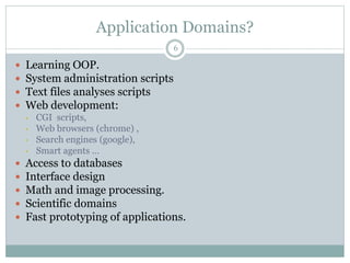 Application Domains?
6
 Learning OOP.
 System administration scripts
 Text files analyses scripts
 Web development:
• CGI scripts,
• Web browsers (chrome) ,
• Search engines (google),
• Smart agents …
 Access to databases
 Interface design
 Math and image processing.
 Scientific domains
 Fast prototyping of applications.
 