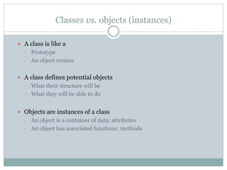 Classes vs. objects (instances)
 A class is like a
• Prototype
• An object creator
 A class defines potential objects
• What their structure will be
• What they will be able to do
 Objects are instances of a class
• An object is a container of data: attributes
• An object has associated functions: methods
 